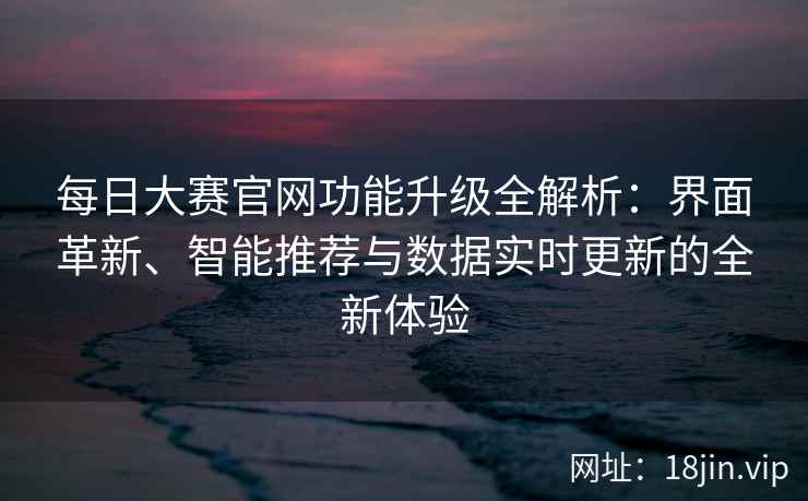每日大赛官网功能升级全解析：界面革新、智能推荐与数据实时更新的全新体验