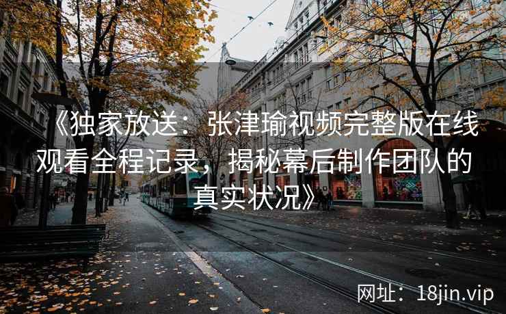 《独家放送:张津瑜视频完整版在线观看全程记录,揭秘幕后制作团队的真实状况》 《独家放送:张津瑜视频完整版在线观看全程记录,揭秘幕后制作团队的真实状况》