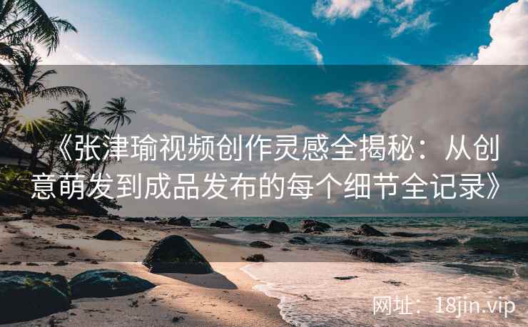 《张津瑜视频创作灵感全揭秘:从创意萌发到成品发布的每个细节全记录》 《张津瑜视频创作灵感全揭秘:从创意萌发到成品发布的每个细节全记录》