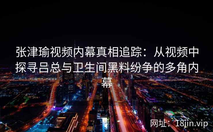 张津瑜视频内幕真相追踪:从视频中探寻吕总与卫生间黑料纷争的多角内幕 张津瑜视频内幕真相追踪:从视频中探寻吕总与卫生间黑料纷争的多角内幕