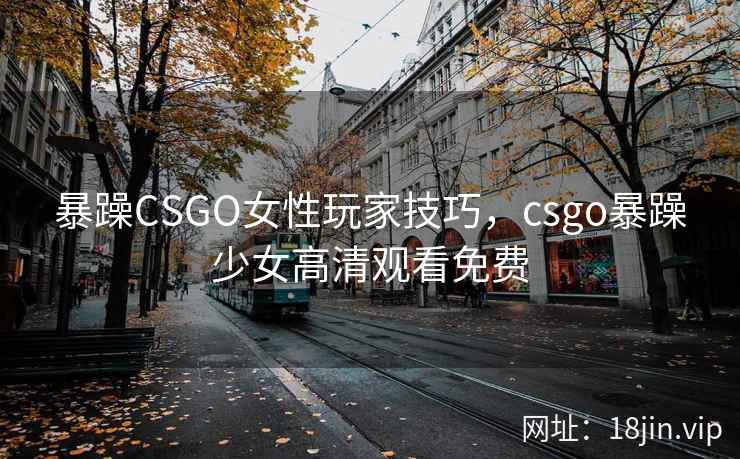 暴躁CSGO女性玩家技巧,csgo暴躁少女高清观看免费 暴躁CSGO女性玩家技巧,csgo暴躁少女高清观看免费