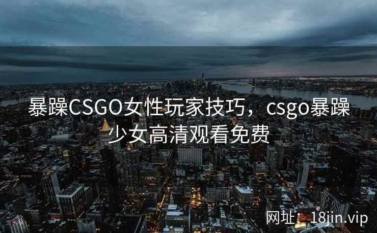 暴躁CSGO女性玩家技巧,csgo暴躁少女高清观看免费 暴躁CSGO女性玩家技巧,csgo暴躁少女高清观看免费