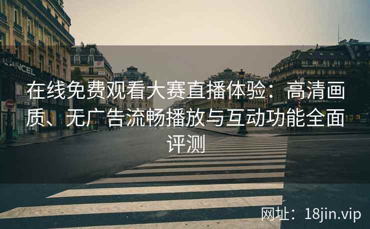 在线免费观看大赛直播体验：高清画质、无广告流畅播放与互动功能全面评测