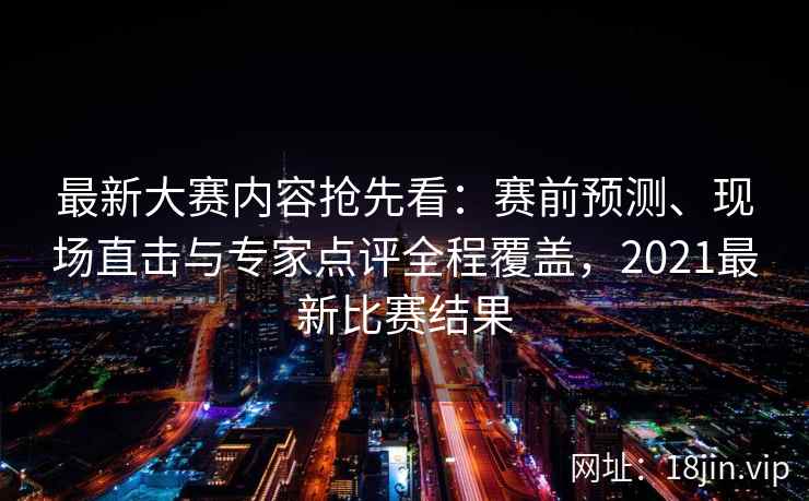 最新大赛内容抢先看：赛前预测、现场直击与专家点评全程覆盖，2021最新比赛结果
