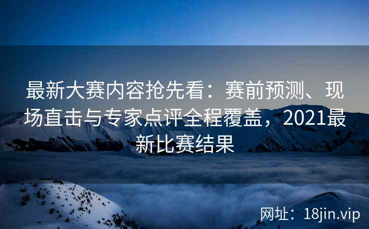 最新大赛内容抢先看：赛前预测、现场直击与专家点评全程覆盖，2021最新比赛结果