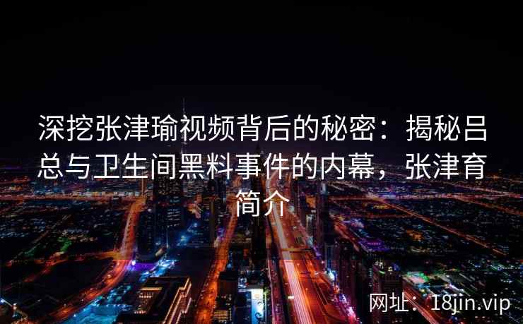深挖张津瑜视频背后的秘密：揭秘吕总与卫生间黑料事件的内幕，张津育简介