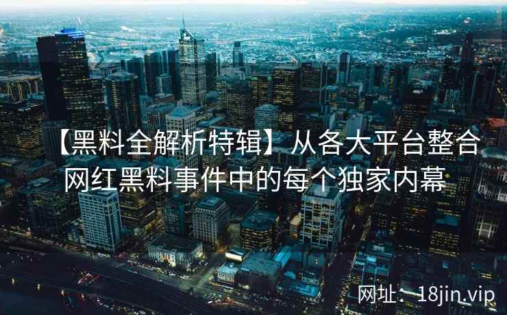 【黑料全解析特辑】从各大平台整合网红黑料事件中的每个独家内幕