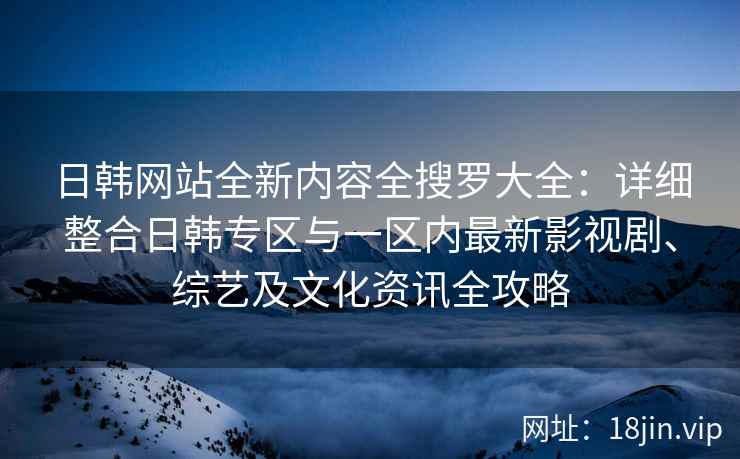日韩网站全新内容全搜罗大全：详细整合日韩专区与一区内最新影视剧、综艺及文化资讯全攻略