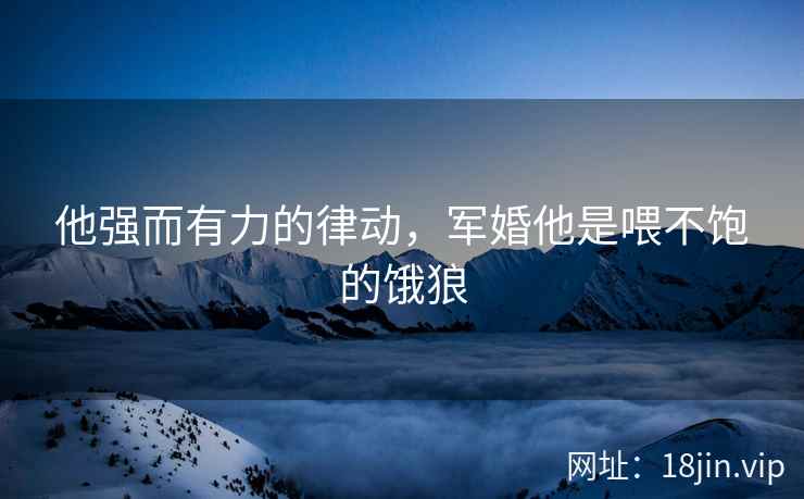他强而有力的律动，军婚他是喂不饱的饿狼