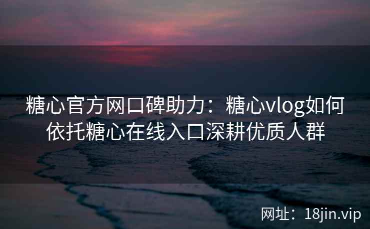 糖心官方网口碑助力：糖心vlog如何依托糖心在线入口深耕优质人群