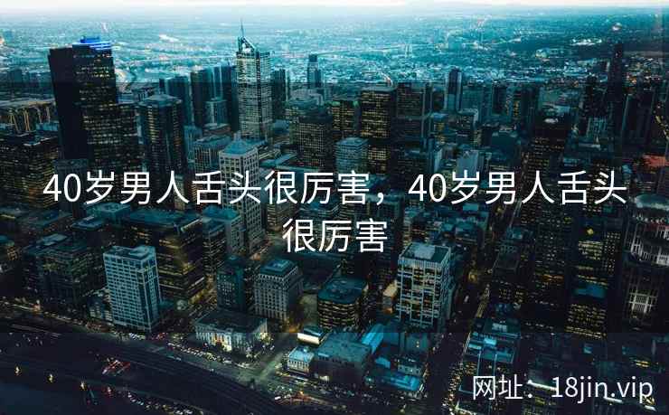 40岁男人舌头很厉害，40岁男人舌头很厉害