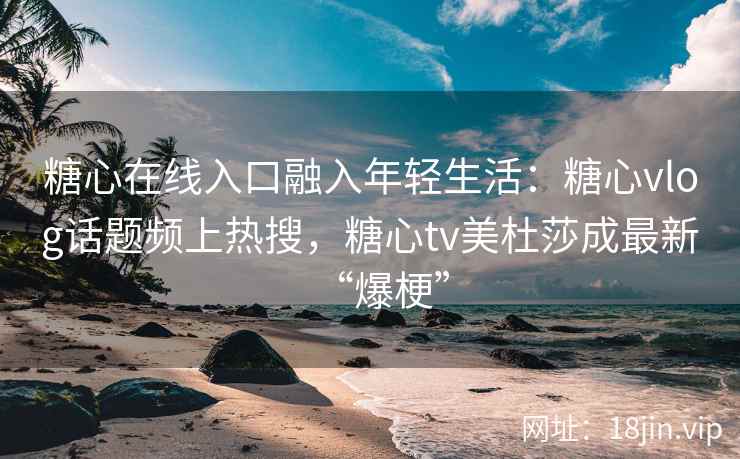 糖心在线入口融入年轻生活：糖心vlog话题频上热搜，糖心tv美杜莎成最新“爆梗”