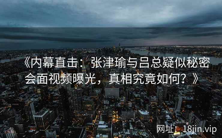 《内幕直击：张津瑜与吕总疑似秘密会面视频曝光，真相究竟如何？》