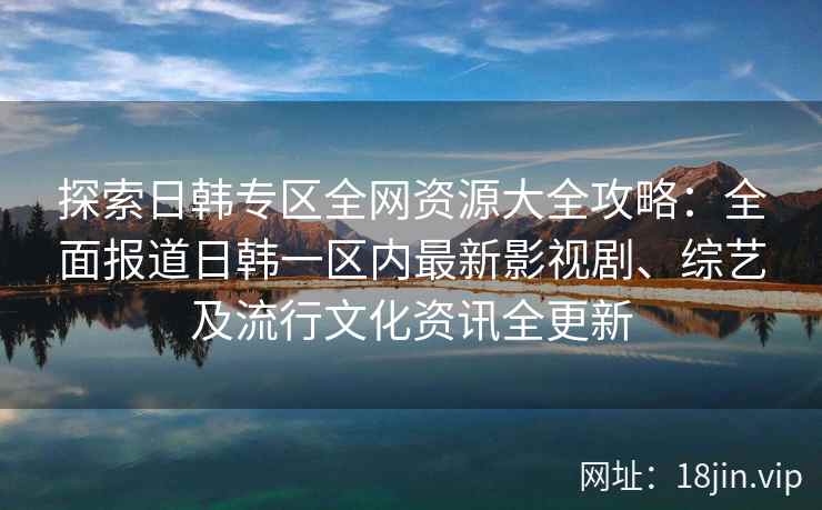 探索日韩专区全网资源大全攻略：全面报道日韩一区内最新影视剧、综艺及流行文化资讯全更新