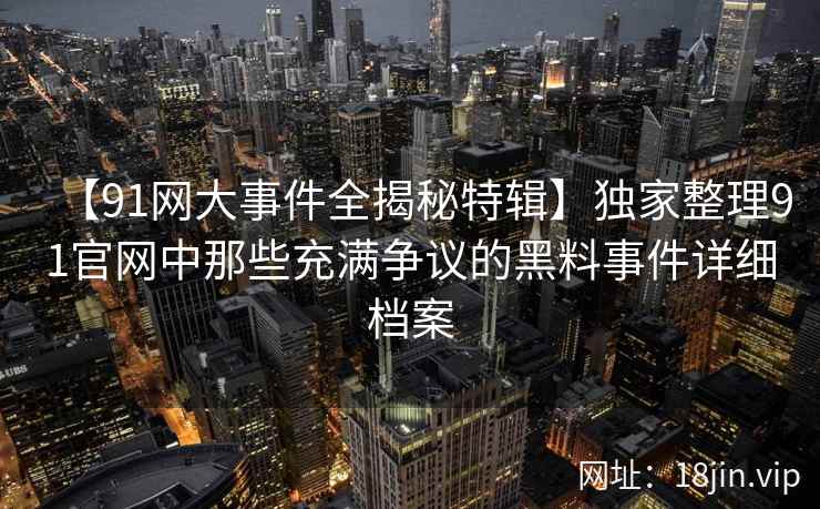【91网大事件全揭秘特辑】独家整理91官网中那些充满争议的黑料事件详细档案