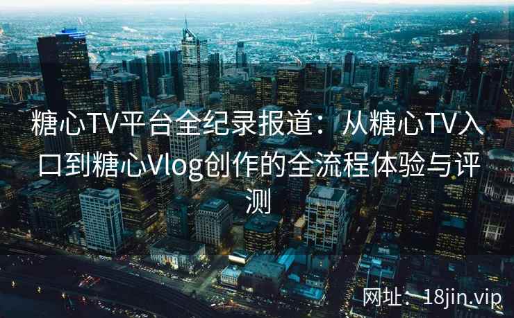 糖心TV平台全纪录报道：从糖心TV入口到糖心Vlog创作的全流程体验与评测