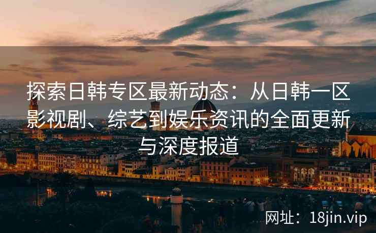 探索日韩专区最新动态：从日韩一区影视剧、综艺到娱乐资讯的全面更新与深度报道