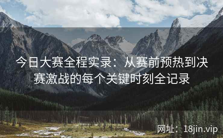 今日大赛全程实录：从赛前预热到决赛激战的每个关键时刻全记录