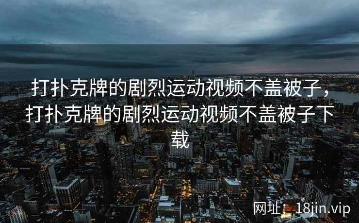 打扑克牌的剧烈运动视频不盖被子，打扑克牌的剧烈运动视频不盖被子下载