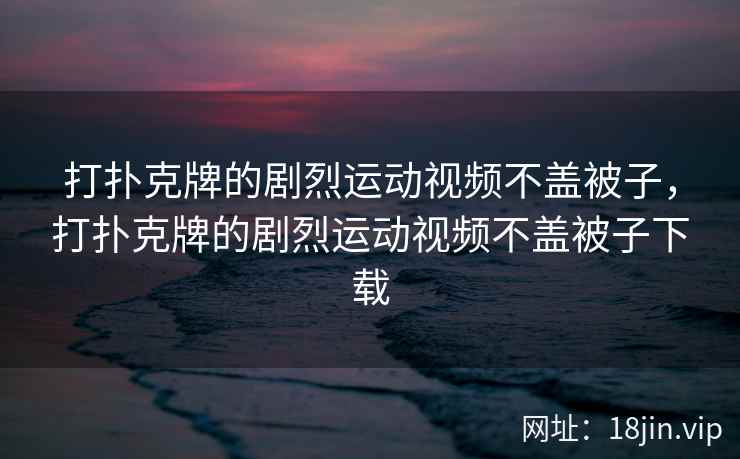 打扑克牌的剧烈运动视频不盖被子，打扑克牌的剧烈运动视频不盖被子下载