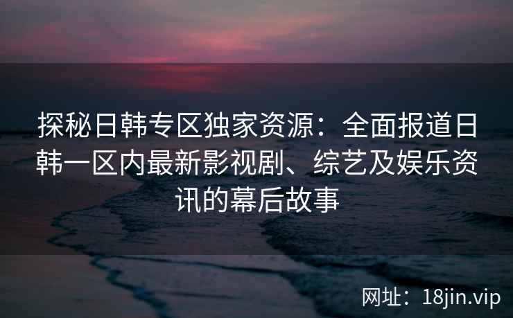 探秘日韩专区独家资源：全面报道日韩一区内最新影视剧、综艺及娱乐资讯的幕后故事