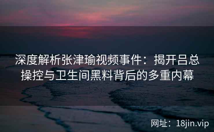 深度解析张津瑜视频事件：揭开吕总操控与卫生间黑料背后的多重内幕