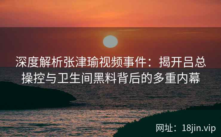 深度解析张津瑜视频事件：揭开吕总操控与卫生间黑料背后的多重内幕
