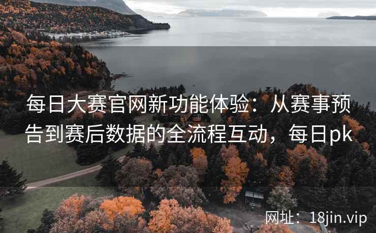 每日大赛官网新功能体验：从赛事预告到赛后数据的全流程互动，每日pk