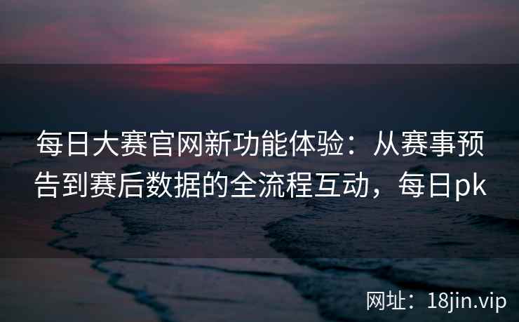 每日大赛官网新功能体验：从赛事预告到赛后数据的全流程互动，每日pk