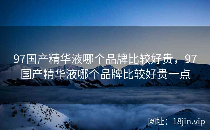 97国产精华液哪个品牌比较好贵，97国产精华液哪个品牌比较好贵一点
