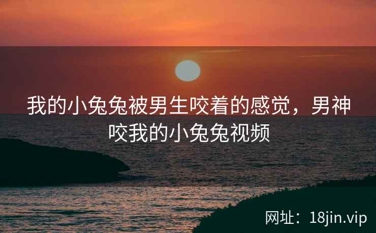 我的小兔兔被男生咬着的感觉，男神咬我的小兔兔视频