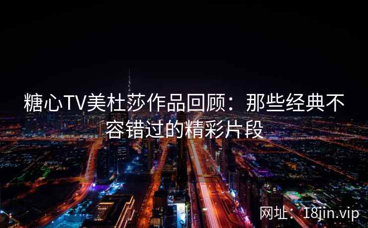 糖心TV美杜莎作品回顾：那些经典不容错过的精彩片段