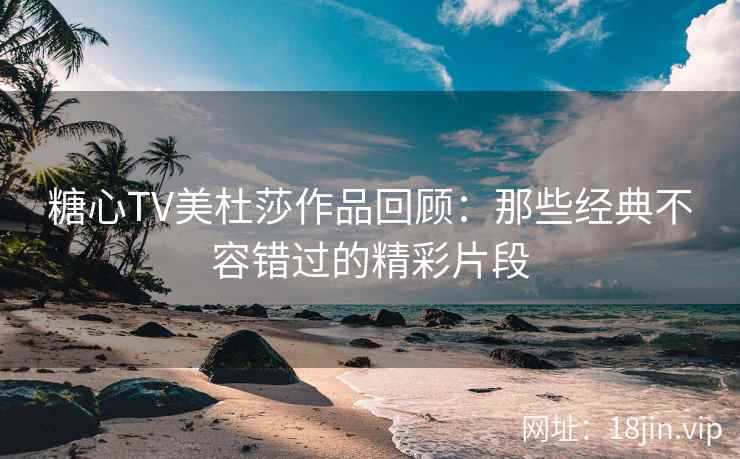 糖心TV美杜莎作品回顾：那些经典不容错过的精彩片段