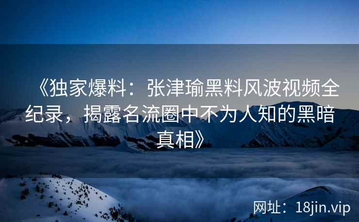 《独家爆料：张津瑜黑料风波视频全纪录，揭露名流圈中不为人知的黑暗真相》