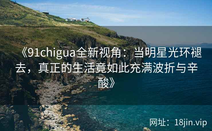《91chigua全新视角：当明星光环褪去，真正的生活竟如此充满波折与辛酸》