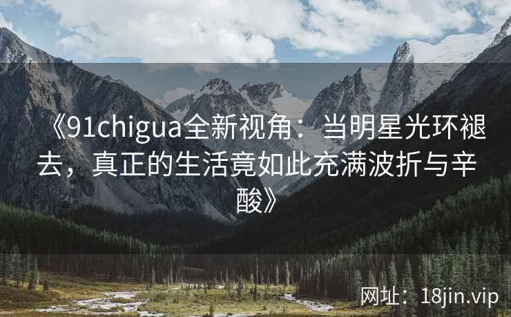 《91chigua全新视角：当明星光环褪去，真正的生活竟如此充满波折与辛酸》
