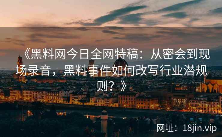 《黑料网今日全网特稿：从密会到现场录音，黑料事件如何改写行业潜规则？》