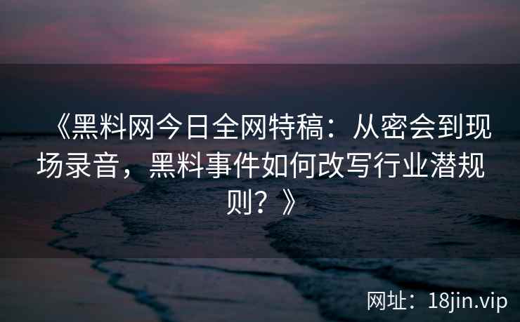 《黑料网今日全网特稿：从密会到现场录音，黑料事件如何改写行业潜规则？》