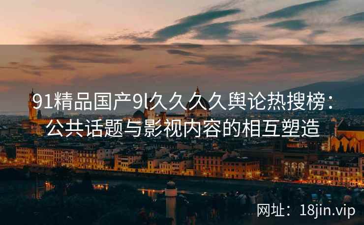 91精品国产9l久久久久舆论热搜榜：公共话题与影视内容的相互塑造