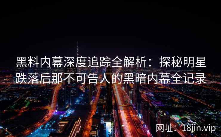 黑料内幕深度追踪全解析：探秘明星跌落后那不可告人的黑暗内幕全记录