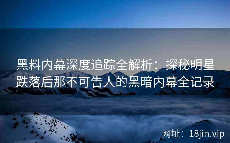 黑料内幕深度追踪全解析：探秘明星跌落后那不可告人的黑暗内幕全记录