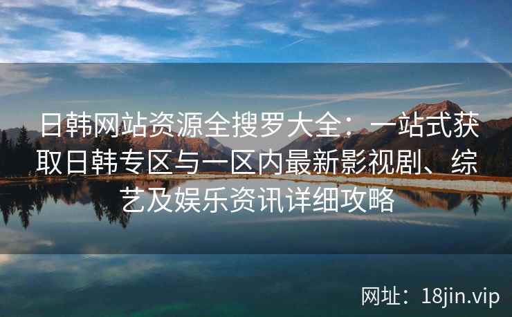 日韩网站资源全搜罗大全：一站式获取日韩专区与一区内最新影视剧、综艺及娱乐资讯详细攻略
