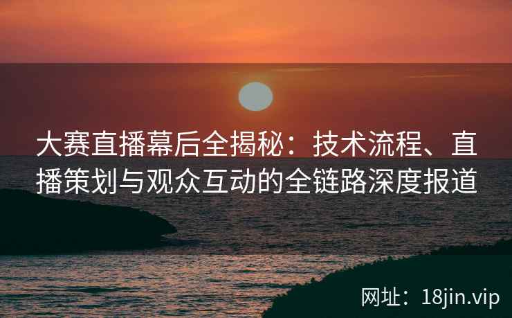 大赛直播幕后全揭秘：技术流程、直播策划与观众互动的全链路深度报道