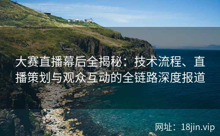 大赛直播幕后全揭秘：技术流程、直播策划与观众互动的全链路深度报道