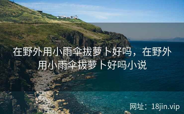 在野外用小雨伞拔萝卜好吗，在野外用小雨伞拔萝卜好吗小说