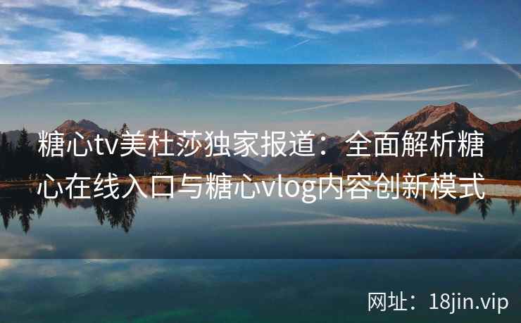 糖心tv美杜莎独家报道：全面解析糖心在线入口与糖心vlog内容创新模式