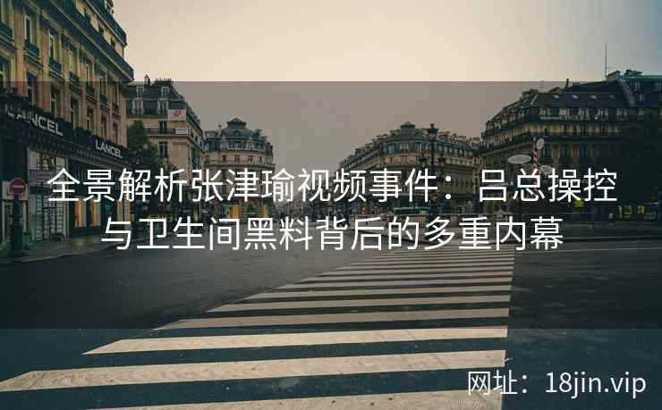 全景解析张津瑜视频事件：吕总操控与卫生间黑料背后的多重内幕