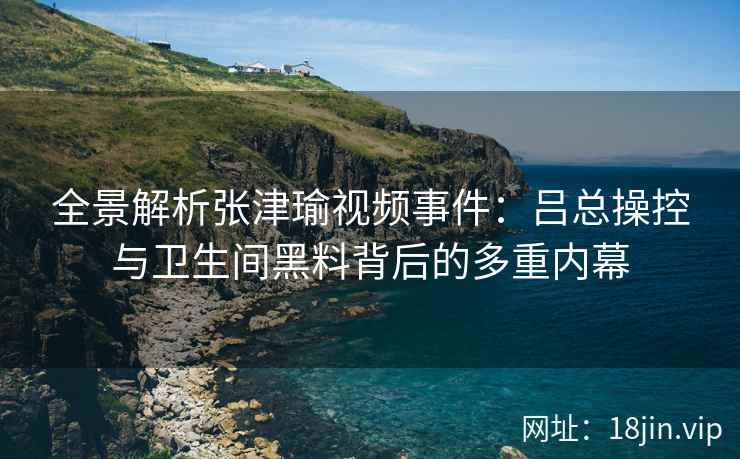全景解析张津瑜视频事件：吕总操控与卫生间黑料背后的多重内幕