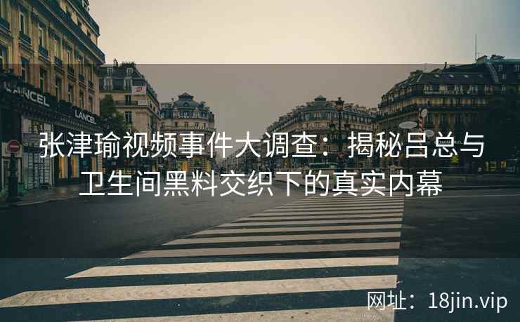 张津瑜视频事件大调查：揭秘吕总与卫生间黑料交织下的真实内幕