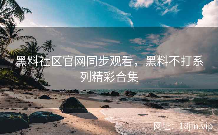 黑料社区官网同步观看，黑料不打系列精彩合集